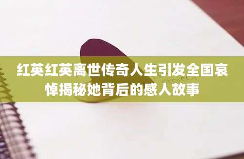 红英红英离世传奇人生引发全国哀悼揭秘她背后的感人故事