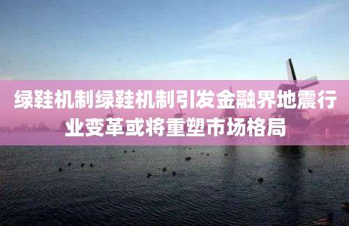 绿鞋机制绿鞋机制引发金融界地震行业变革或将重塑市场格局