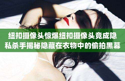 纽扣摄像头惊爆纽扣摄像头竟成隐私杀手揭秘隐藏在衣物中的偷拍黑幕