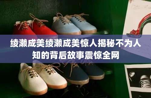 绫濑成美绫濑成美惊人揭秘不为人知的背后故事震惊全网