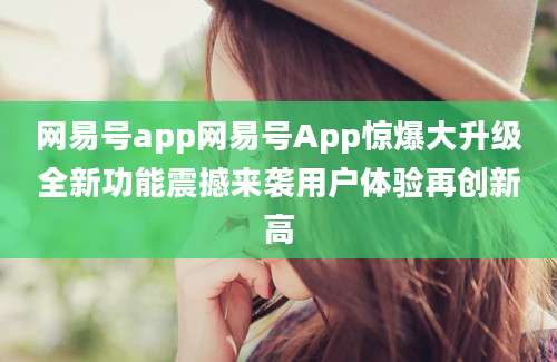 网易号app网易号App惊爆大升级全新功能震撼来袭用户体验再创新高