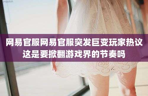 网易官服网易官服突发巨变玩家热议这是要掀翻游戏界的节奏吗