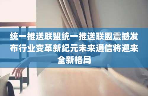 统一推送联盟统一推送联盟震撼发布行业变革新纪元未来通信将迎来全新格局