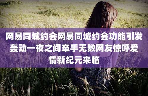网易同城约会网易同城约会功能引发轰动一夜之间牵手无数网友惊呼爱情新纪元来临