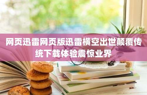 网页迅雷网页版迅雷横空出世颠覆传统下载体验震惊业界
