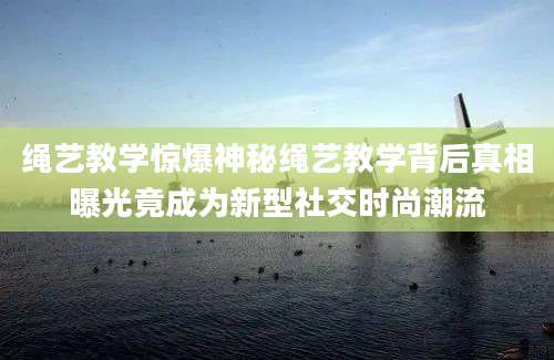 绳艺教学惊爆神秘绳艺教学背后真相曝光竟成为新型社交时尚潮流
