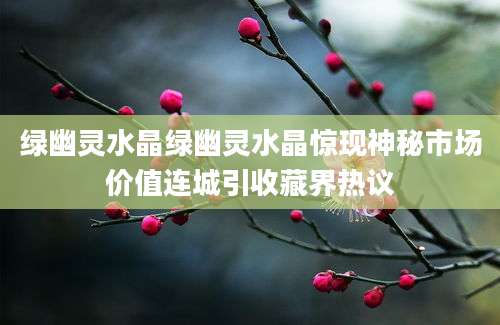 绿幽灵水晶绿幽灵水晶惊现神秘市场价值连城引收藏界热议