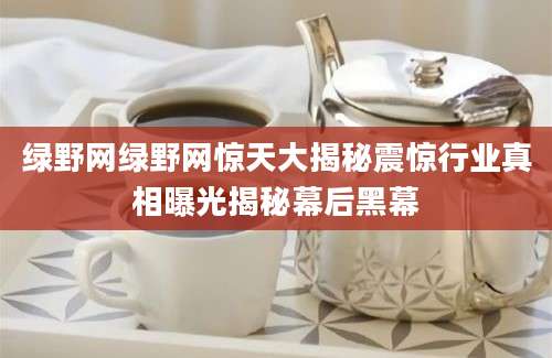 绿野网绿野网惊天大揭秘震惊行业真相曝光揭秘幕后黑幕