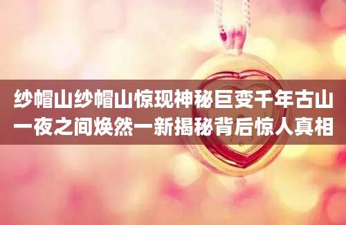 纱帽山纱帽山惊现神秘巨变千年古山一夜之间焕然一新揭秘背后惊人真相