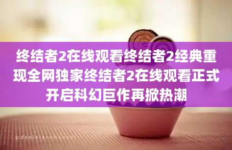 终结者2在线观看终结者2经典重现全网独家终结者2在线观看正式开启科幻巨作再掀热潮