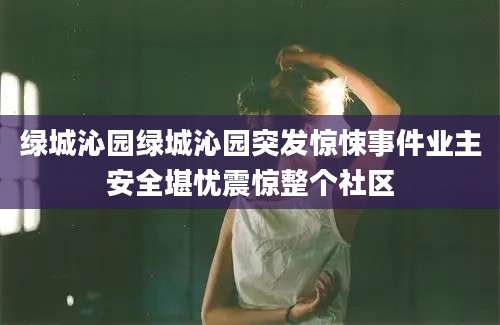 绿城沁园绿城沁园突发惊悚事件业主安全堪忧震惊整个社区