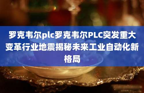 罗克韦尔plc罗克韦尔PLC突发重大变革行业地震揭秘未来工业自动化新格局