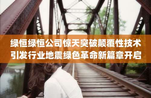 绿恒绿恒公司惊天突破颠覆性技术引发行业地震绿色革命新篇章开启