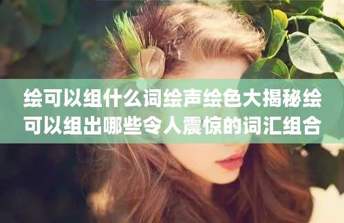 绘可以组什么词绘声绘色大揭秘绘可以组出哪些令人震惊的词汇组合