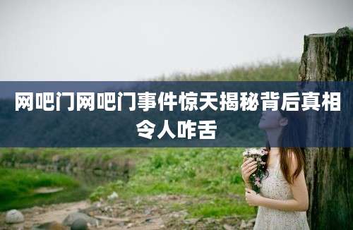 网吧门网吧门事件惊天揭秘背后真相令人咋舌