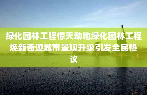 绿化园林工程惊天动地绿化园林工程焕新奇迹城市景观升级引发全民热议