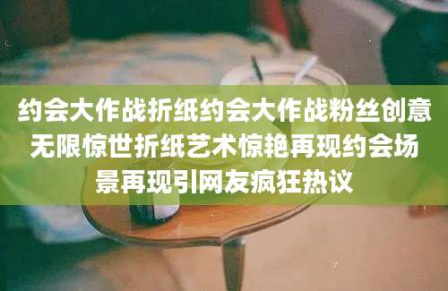 约会大作战折纸约会大作战粉丝创意无限惊世折纸艺术惊艳再现约会场景再现引网友疯狂热议