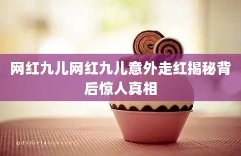网红九儿网红九儿意外走红揭秘背后惊人真相