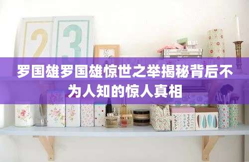 罗国雄罗国雄惊世之举揭秘背后不为人知的惊人真相