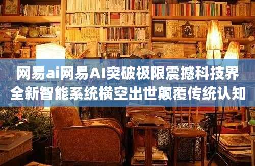 网易ai网易AI突破极限震撼科技界全新智能系统横空出世颠覆传统认知