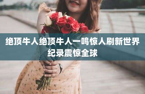 绝顶牛人绝顶牛人一鸣惊人刷新世界纪录震惊全球