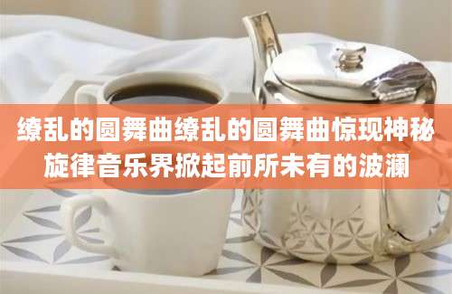 缭乱的圆舞曲缭乱的圆舞曲惊现神秘旋律音乐界掀起前所未有的波澜