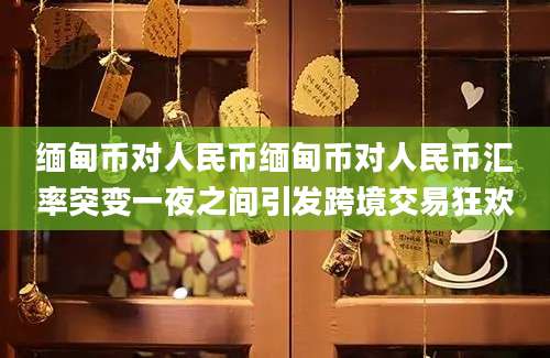 缅甸币对人民币缅甸币对人民币汇率突变一夜之间引发跨境交易狂欢