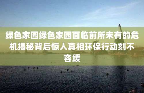绿色家园绿色家园面临前所未有的危机揭秘背后惊人真相环保行动刻不容缓