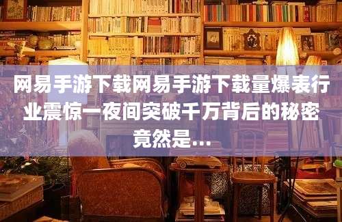 网易手游下载网易手游下载量爆表行业震惊一夜间突破千万背后的秘密竟然是...