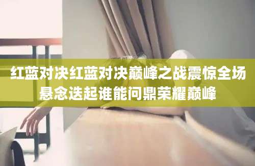 红蓝对决红蓝对决巅峰之战震惊全场悬念迭起谁能问鼎荣耀巅峰