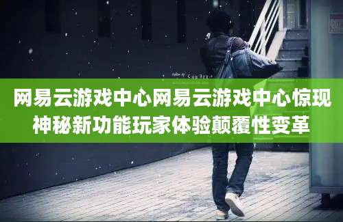 网易云游戏中心网易云游戏中心惊现神秘新功能玩家体验颠覆性变革