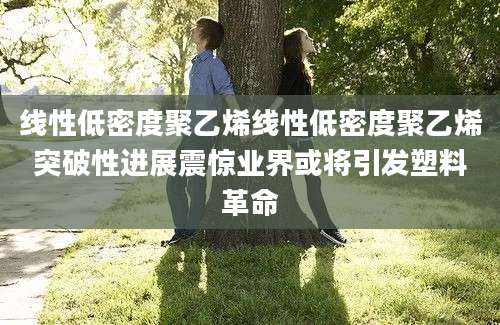 线性低密度聚乙烯线性低密度聚乙烯突破性进展震惊业界或将引发塑料革命