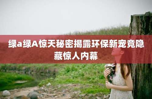 绿a绿A惊天秘密揭露环保新宠竟隐藏惊人内幕
