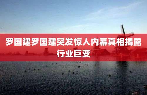 罗国建罗国建突发惊人内幕真相揭露行业巨变