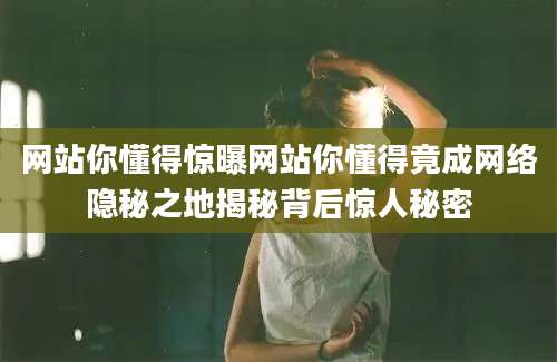 网站你懂得惊曝网站你懂得竟成网络隐秘之地揭秘背后惊人秘密