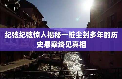 纪弦纪弦惊人揭秘一桩尘封多年的历史悬案终见真相
